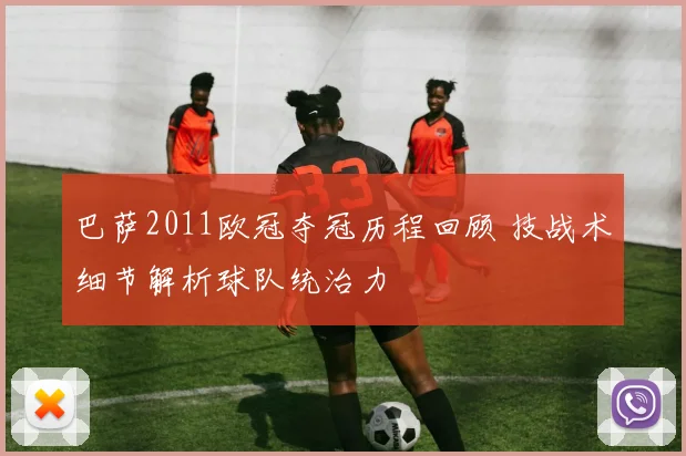 巴萨2011欧冠夺冠历程回顾 技战术细节解析球队统治力