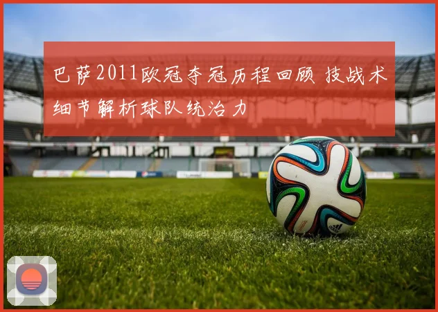 巴萨2011欧冠夺冠历程回顾 技战术细节解析球队统治力