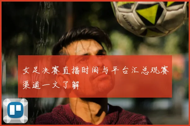 女足决赛直播时间与平台汇总观赛渠道一文了解