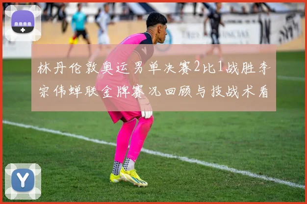 林丹伦敦奥运男单决赛2比1战胜李宗伟蝉联金牌赛况回顾与技战术看点